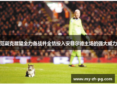 范戴克展望全力备战并全情投入安菲尔德主场的强大威力 范戴克展望全力备战并全情投入安菲尔德主场的强大威力