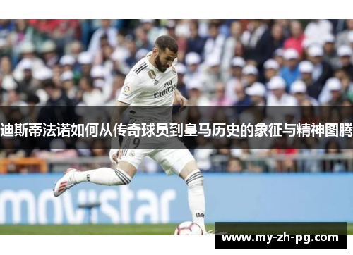 迪斯蒂法诺如何从传奇球员到皇马历史的象征与精神图腾 迪斯蒂法诺如何从传奇球员到皇马历史的象征与精神图腾
