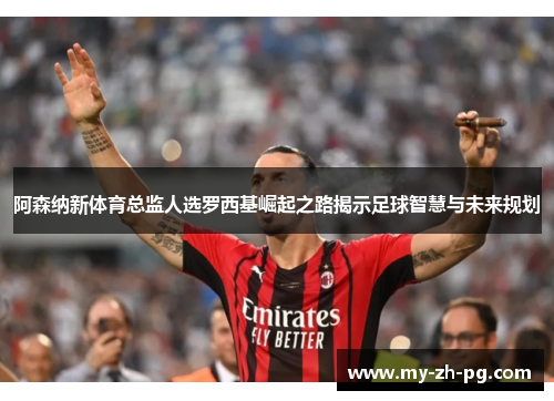 阿森纳新体育总监人选罗西基崛起之路揭示足球智慧与未来规划