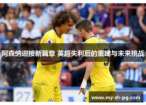 阿森纳迎接新篇章 英超失利后的重建与未来挑战 阿森纳迎接新篇章 英超失利后的重建与未来挑战